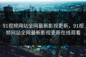 91视频网站全网最新影视更新，91视频网站全网最新影视更新在线观看