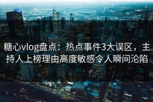 糖心vlog盘点：热点事件3大误区，主持人上榜理由高度敏感令人瞬间沦陷