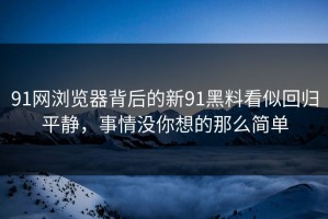 91网浏览器背后的新91黑料看似回归平静，事情没你想的那么简单
