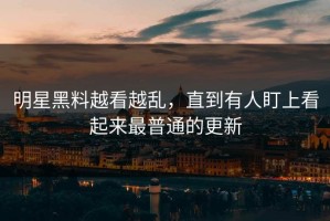 明星黑料越看越乱，直到有人盯上看起来最普通的更新