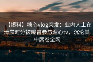 【爆料】糖心vlog突发：业内人士在清晨时分被曝曾参与溏心tv，沉沦其中席卷全网