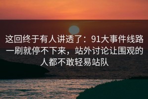 这回终于有人讲透了：91大事件线路一刷就停不下来，站外讨论让围观的人都不敢轻易站队