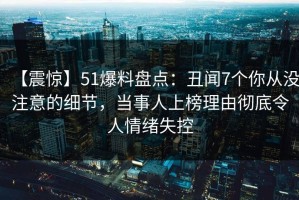 【震惊】51爆料盘点：丑闻7个你从没注意的细节，当事人上榜理由彻底令人情绪失控