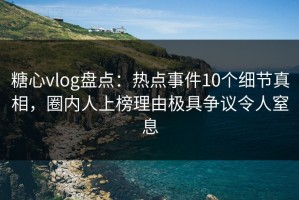 糖心vlog盘点：热点事件10个细节真相，圈内人上榜理由极具争议令人窒息