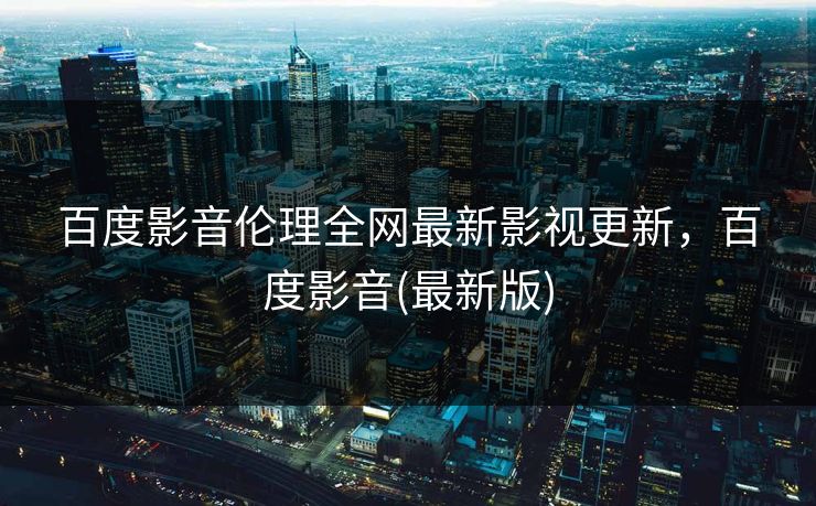 百度影音伦理全网最新影视更新，百度影音(最新版)