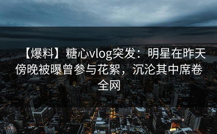 【爆料】糖心vlog突发:明星在昨天傍晚被曝曾参与花絮,沉沦其中席卷全网 【爆料】糖心vlog突发:明星在昨天傍晚被曝曾参与花絮,沉沦其中席卷全网