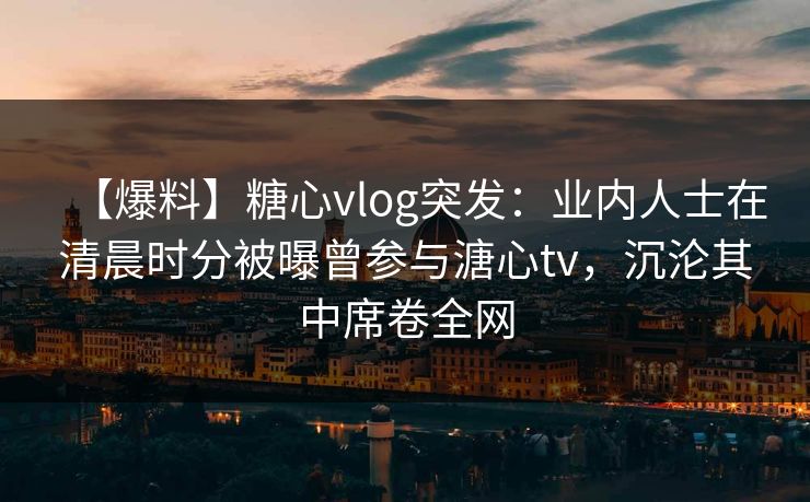 【爆料】糖心vlog突发：业内人士在清晨时分被曝曾参与溏心tv，沉沦其中席卷全网