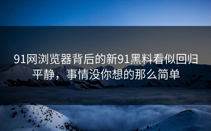 91网浏览器背后的新91黑料看似回归平静，事情没你想的那么简单